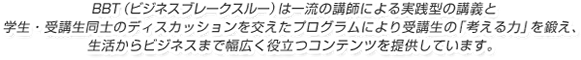 BBT（ビジネス・ブレークスルー）は一流の講師による実践型の講義と学生・受講生同士のディスカッションを交えたプログラムにより受講生の「考える力」を鍛え、生活からビジネスまで幅広く役立つコンテンツを提供しています。